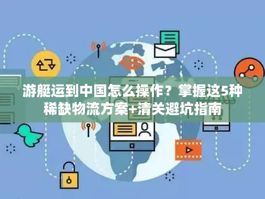 游艇运到中国怎么操作？掌握这5种稀缺物流方案+清关避坑指南