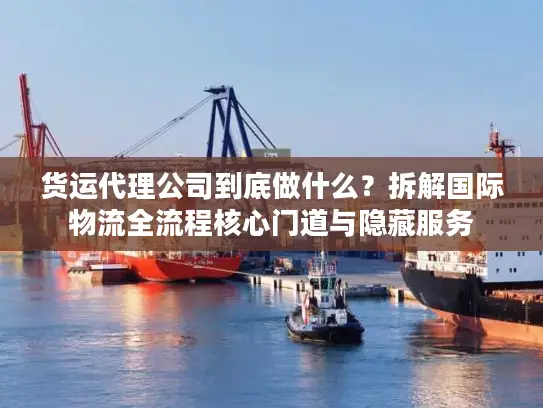 货运代理公司到底做什么？拆解国际物流全流程核心门道与隐藏服务