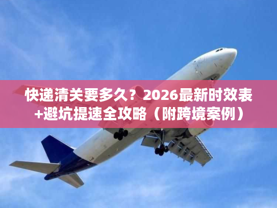 快递清关要多久？2026最新时效表+避坑提速全攻略（附跨境案例）
