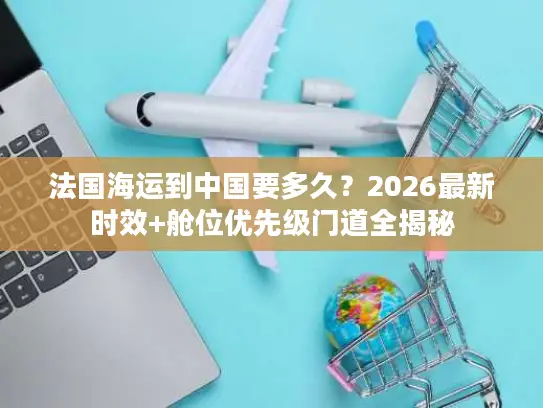 法国海运到中国要多久？2026最新时效+舱位优先级门道全揭秘
