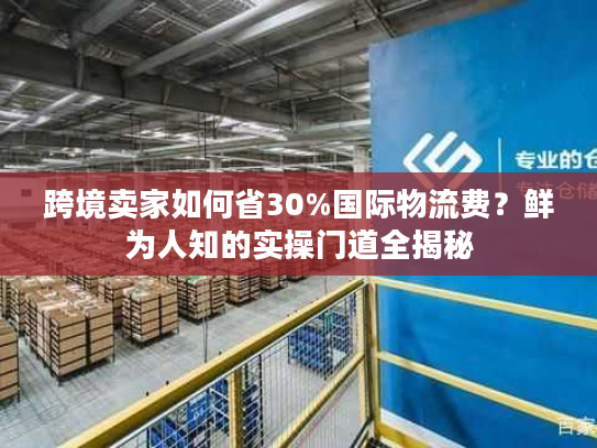 跨境卖家如何省30%国际物流费?鲜为人知的实操门道全揭秘 跨境卖家如何省30%国际物流费?鲜为人知的实操门道全揭秘