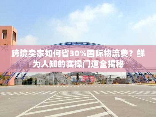跨境卖家如何省30%国际物流费？鲜为人知的实操门道全揭秘