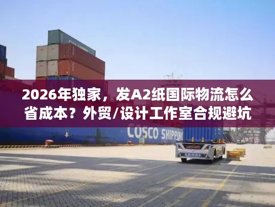 2026年独家，发A2纸国际物流怎么省成本？外贸/设计工作室合规避坑全指南