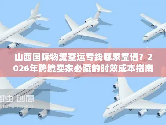 山西国际物流空运专线哪家靠谱？2026年跨境卖家必藏的时效成本指南