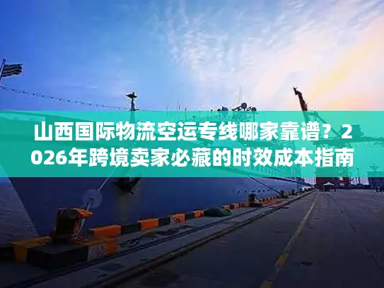 山西国际物流空运专线哪家靠谱？2026年跨境卖家必藏的时效成本指南