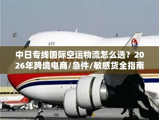 中日专线国际空运物流怎么选？2026年跨境电商/急件/敏感货全指南