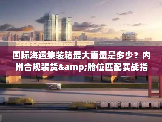 国际海运集装箱最大重量是多少？内附合规装货&舱位匹配实战指南