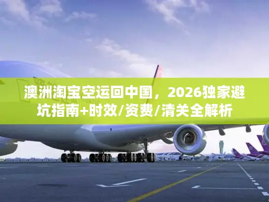 澳洲淘宝空运回中国，2026独家避坑指南+时效/资费/清关全解析