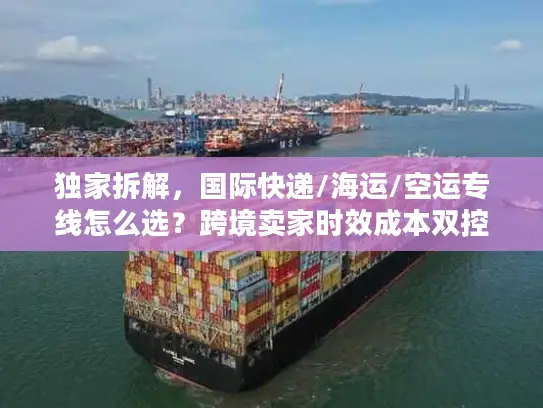 独家拆解，国际快递/海运/空运专线怎么选？跨境卖家时效成本双控秘籍