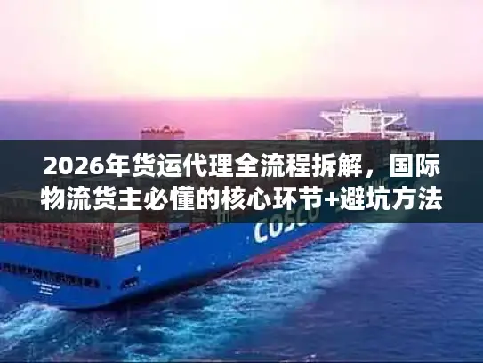 2026年货运代理全流程拆解，国际物流货主必懂的核心环节+避坑方法