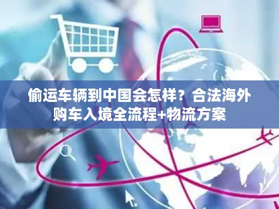 偷运车辆到中国会怎样？合法海外购车入境全流程+物流方案
