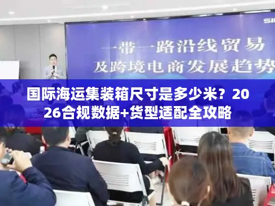 国际海运集装箱尺寸是多少米？2026合规数据+货型适配全攻略