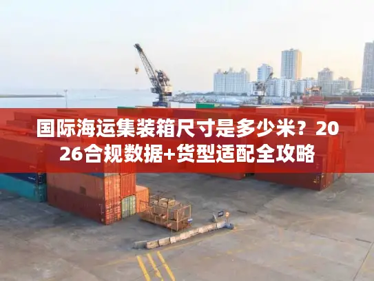 国际海运集装箱尺寸是多少米？2026合规数据+货型适配全攻略