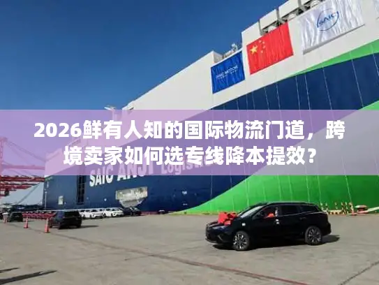 2026鲜有人知的国际物流门道，跨境卖家如何选专线降本提效？