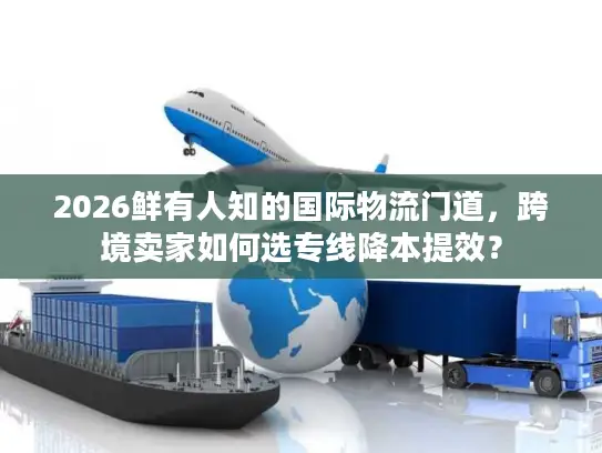 2026鲜有人知的国际物流门道，跨境卖家如何选专线降本提效？