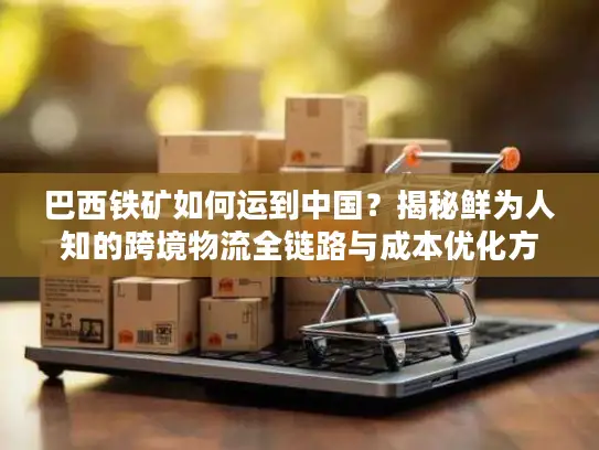巴西铁矿如何运到中国？揭秘鲜为人知的跨境物流全链路与成本优化方案