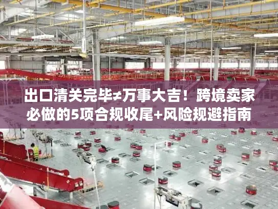 出口清关完毕≠万事大吉！跨境卖家必做的5项合规收尾+风险规避指南