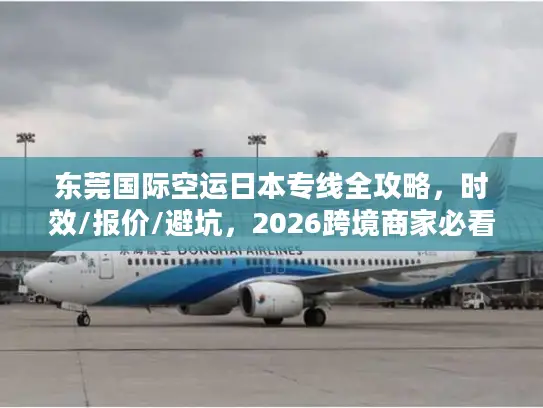 东莞国际空运日本专线全攻略，时效/报价/避坑，2026跨境商家必看