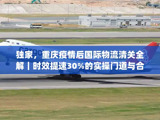 独家，重庆疫情后国际物流清关全解｜时效提速30%的实操门道与合规避坑指南