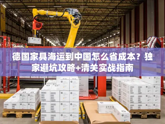 德国家具海运到中国怎么省成本？独家避坑攻略+清关实战指南