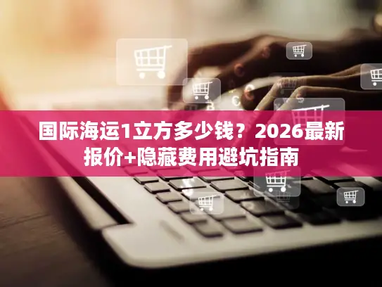 国际海运1立方多少钱?2026最新报价+隐藏费用避坑指南 国际海运1立方多少钱?2026最新报价+隐藏费用避坑指南