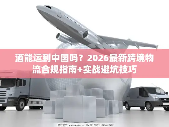 酒能运到中国吗？2026最新跨境物流合规指南+实战避坑技巧