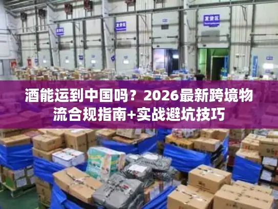酒能运到中国吗？2026最新跨境物流合规指南+实战避坑技巧