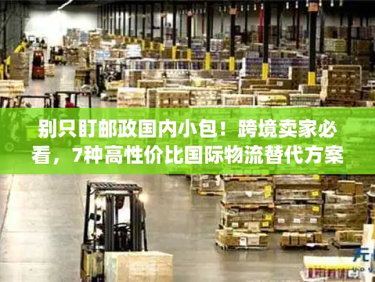 别只盯邮政国内小包！跨境卖家必看，7种高性价比国际物流替代方案（附实战案例）