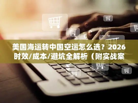 美国海运转中国空运怎么选？2026时效/成本/避坑全解析（附实战案例）