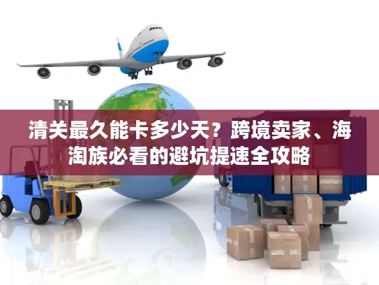 清关最久能卡多少天？跨境卖家、海淘族必看的避坑提速全攻略