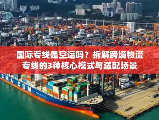 国际专线是空运吗？拆解跨境物流专线的3种核心模式与适配场景