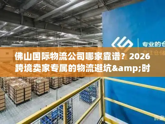 佛山国际物流公司哪家靠谱？2026跨境卖家专属的物流避坑&时效攻略