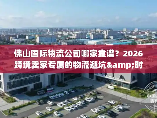 佛山国际物流公司哪家靠谱？2026跨境卖家专属的物流避坑&时效攻略