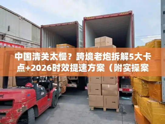 中国清关太慢？跨境老炮拆解5大卡点+2026时效提速方案（附实操案例）