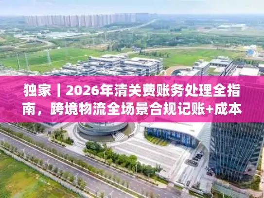 独家｜2026年清关费账务处理全指南，跨境物流全场景合规记账+成本优化技巧