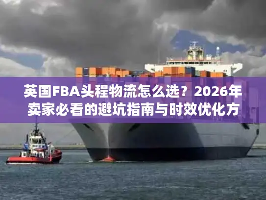 英国FBA头程物流怎么选？2026年卖家必看的避坑指南与时效优化方案