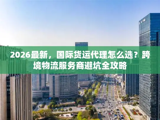 2026最新，国际货运代理怎么选？跨境物流服务商避坑全攻略