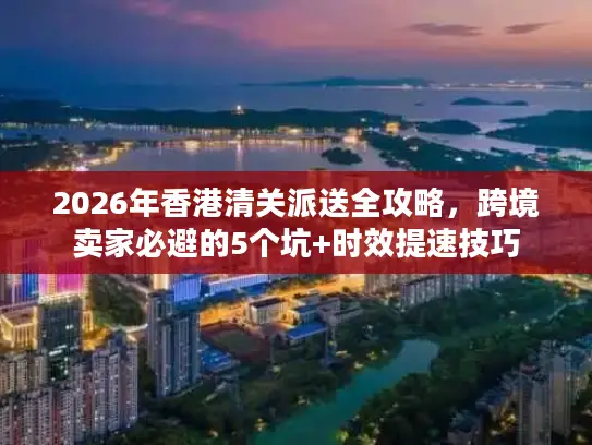 2026年香港清关派送全攻略，跨境卖家必避的5个坑+时效提速技巧