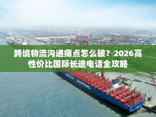 跨境物流沟通痛点怎么破？2026高性价比国际长途电话全攻略