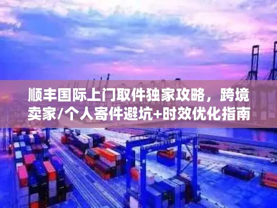 顺丰国际上门取件独家攻略，跨境卖家/个人寄件避坑+时效优化指南