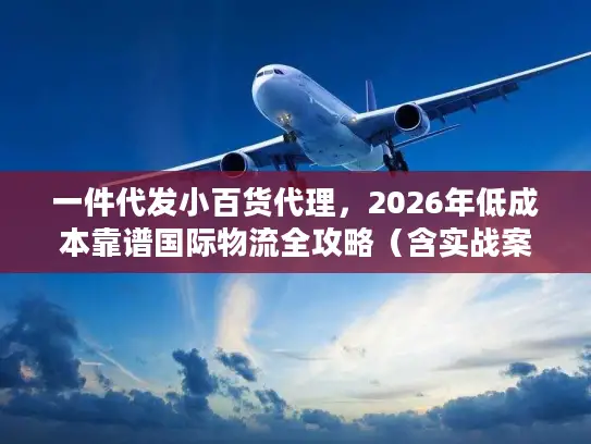 一件代发小百货代理，2026年低成本靠谱国际物流全攻略（含实战案例）