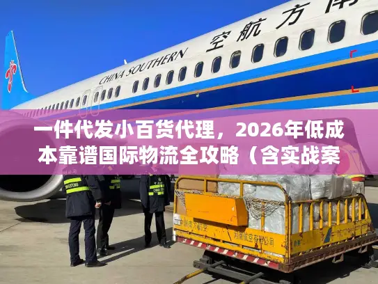 一件代发小百货代理，2026年低成本靠谱国际物流全攻略（含实战案例）