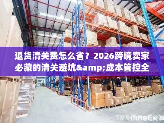 退货清关费怎么省？2026跨境卖家必藏的清关避坑&成本管控全指南
