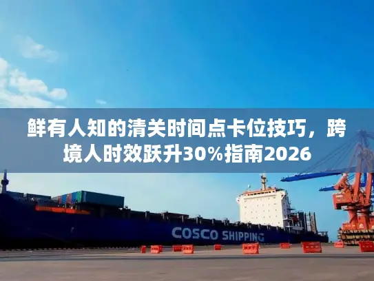 鲜有人知的清关时间点卡位技巧，跨境人时效跃升30%指南2026