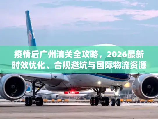 疫情后广州清关全攻略，2026最新时效优化、合规避坑与国际物流资源对接
