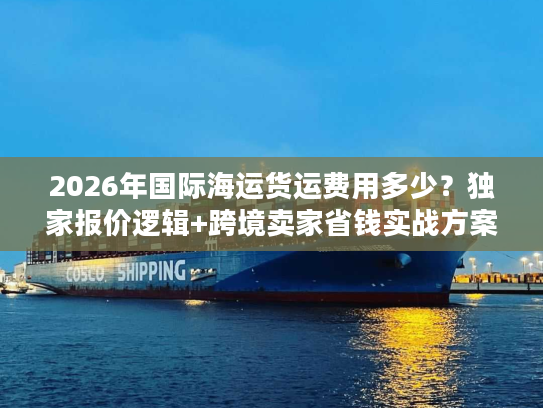 2026年国际海运货运费用多少?独家报价逻辑+跨境卖家省钱实战方案 2026年国际海运货运费用多少?独家报价逻辑+跨境卖家省钱实战方案