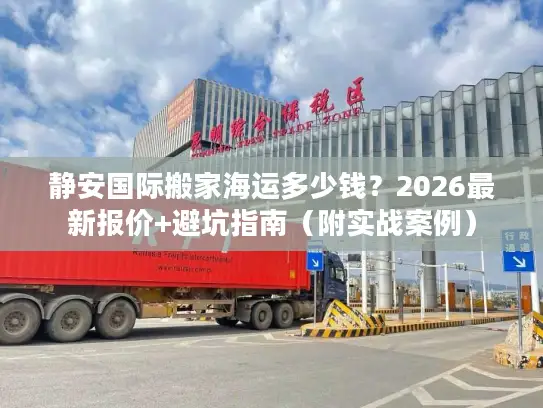 静安国际搬家海运多少钱？2026最新报价+避坑指南（附实战案例）