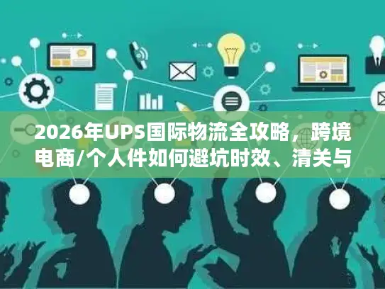 2026年UPS国际物流全攻略，跨境电商/个人件如何避坑时效、清关与成本难题？