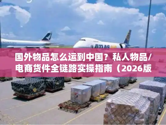 国外物品怎么运到中国？私人物品/电商货件全链路实操指南（2026版）