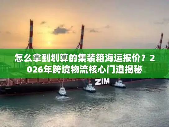 怎么拿到划算的集装箱海运报价？2026年跨境物流核心门道揭秘